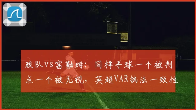 狼队vs富勒姆:同样手球一个被判点一个被无视,英超VAR执法一致性再遭拷问