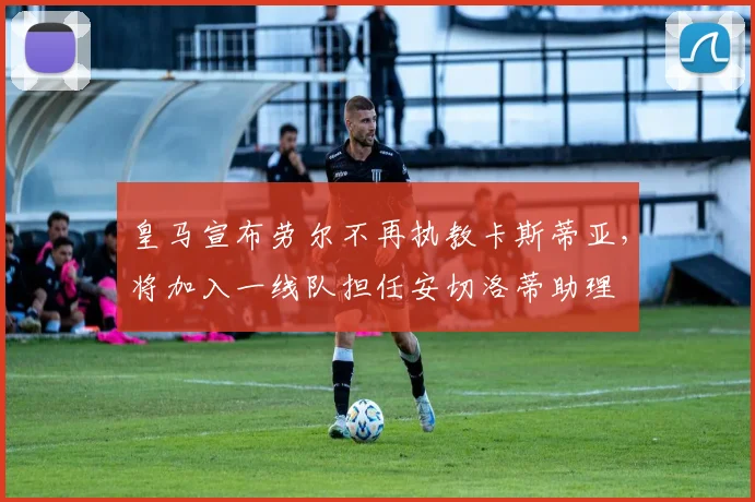 皇马宣布劳尔不再执教卡斯蒂亚,将加入一线队担任安切洛蒂助理