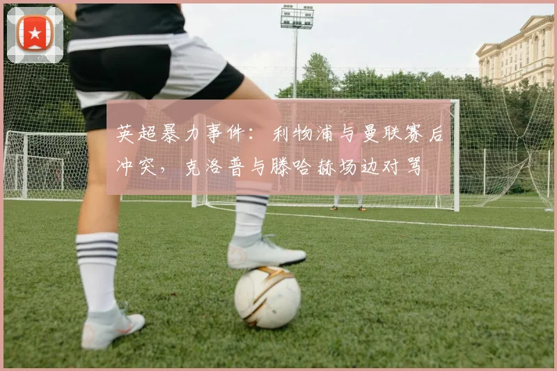 英超暴力事件：利物浦与曼联赛后冲突，克洛普与滕哈赫场边对骂