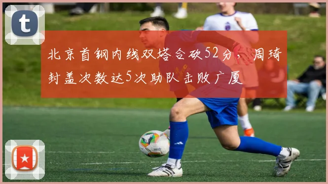 北京首钢内线双塔合砍52分,周琦封盖次数达5次助队击败广厦