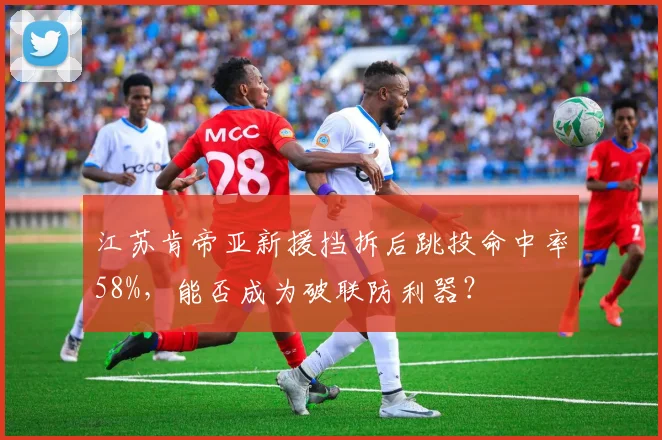 江苏肯帝亚新援挡拆后跳投命中率58%,能否成为破联防利器?