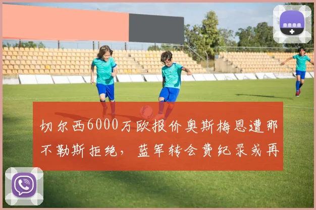 切尔西6000万欧报价奥斯梅恩遭那不勒斯拒绝，蓝军转会费纪录或再刷新
