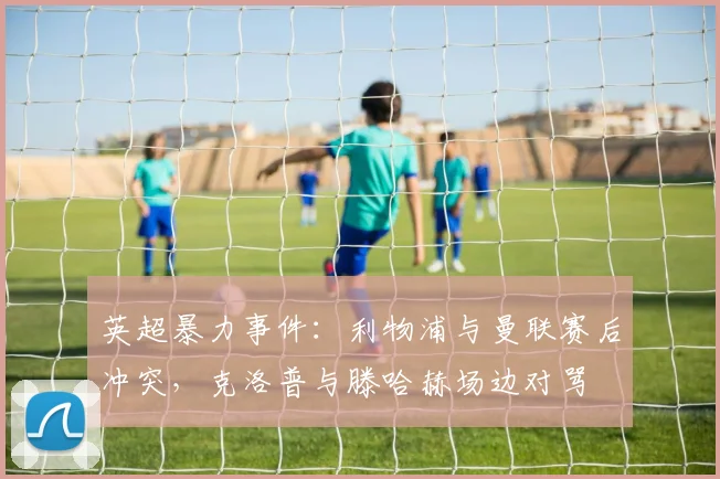 英超暴力事件：利物浦与曼联赛后冲突，克洛普与滕哈赫场边对骂
