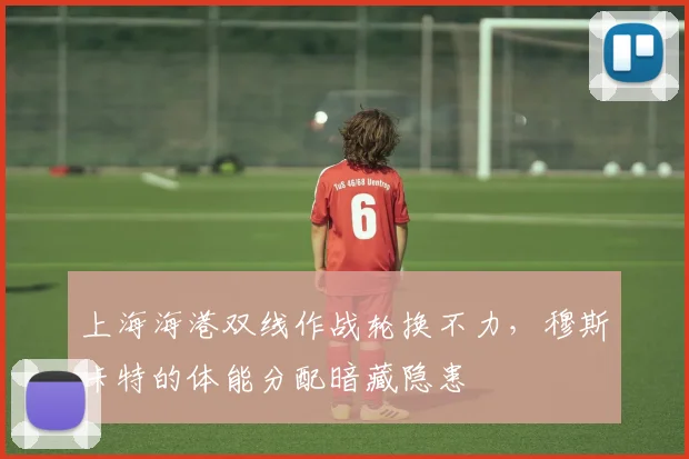 上海海港双线作战轮换不力,穆斯卡特的体能分配暗藏隐患